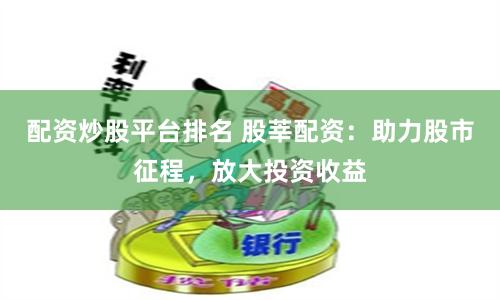 配资炒股平台排名 股莘配资：助力股市征程，放大投资收益