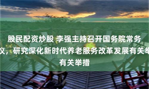 股民配资炒股 李强主持召开国务院常务会议，研究深化新时代养老服务改革发展有关举措