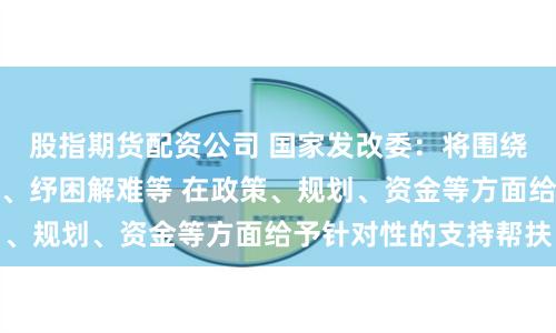 股指期货配资公司 国家发改委：将围绕助力企业拓展市场、纾困解难等 在政策、规划、资金等方面给予针对性的支持帮扶