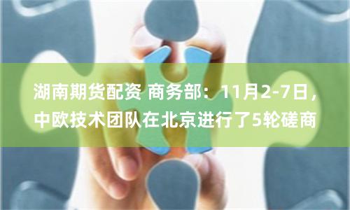 湖南期货配资 商务部：11月2-7日，中欧技术团队在北京进行了5轮磋商