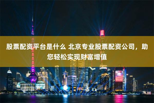 股票配资平台是什么 北京专业股票配资公司，助您轻松实现财富增值