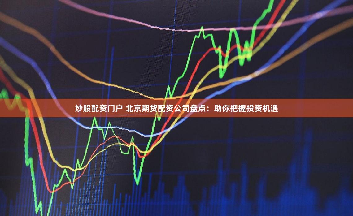 炒股配资门户 北京期货配资公司盘点：助你把握投资机遇