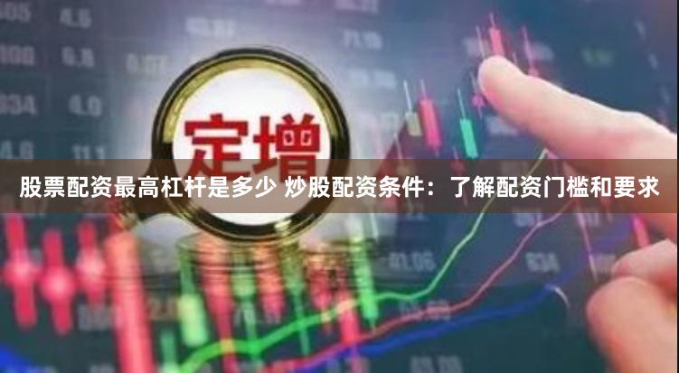 股票配资最高杠杆是多少 炒股配资条件:了解配资门槛和要求