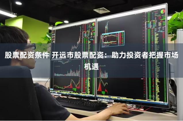 股票配资条件 开远市股票配资：助力投资者把握市场机遇