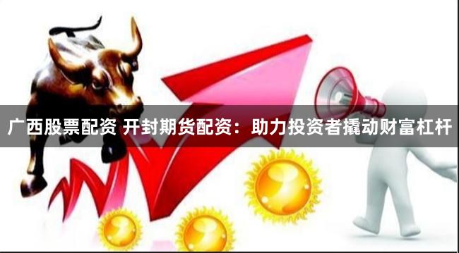 广西股票配资 开封期货配资：助力投资者撬动财富杠杆