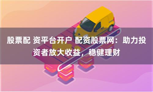 股票配 资平台开户 配资股票网：助力投资者放大收益，稳健理财