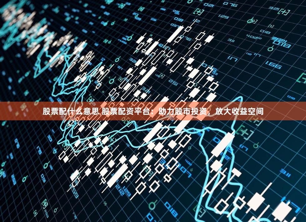 股票配什么意思 股票配资平台：助力股市投资，放大收益空间
