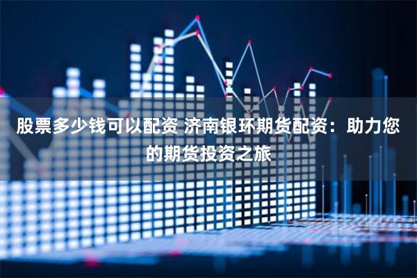 股票多少钱可以配资 济南银环期货配资：助力您的期货投资之旅