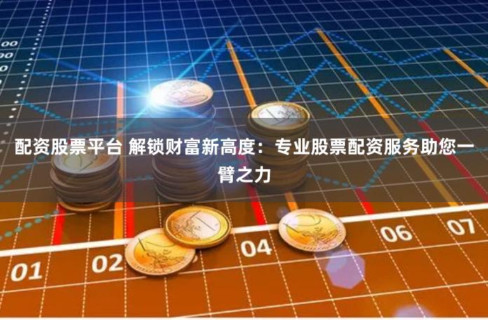 配资股票平台 解锁财富新高度：专业股票配资服务助您一臂之力