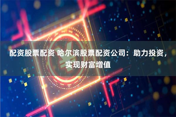 配资股票配资 哈尔滨股票配资公司：助力投资，实现财富增值