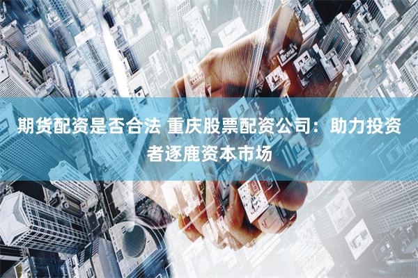 期货配资是否合法 重庆股票配资公司:助力投资者逐鹿资本市场