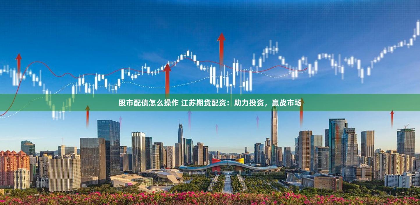 股市配债怎么操作 江苏期货配资:助力投资,赢战市场