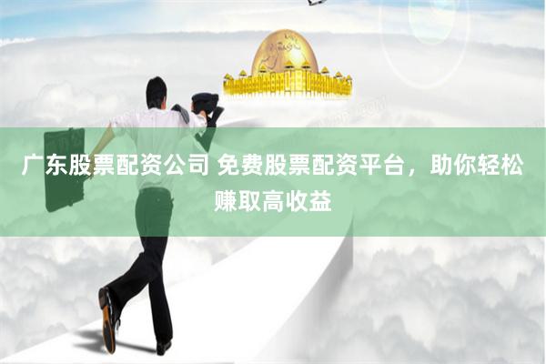 广东股票配资公司 免费股票配资平台，助你轻松赚取高收益