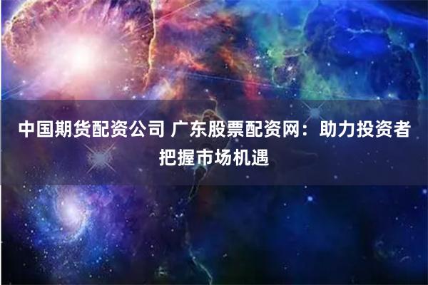 中国期货配资公司 广东股票配资网：助力投资者把握市场机遇