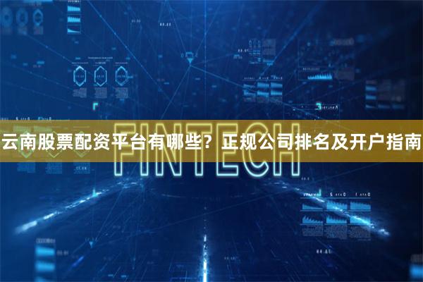 云南股票配资平台有哪些?正规公司排名及开户指南