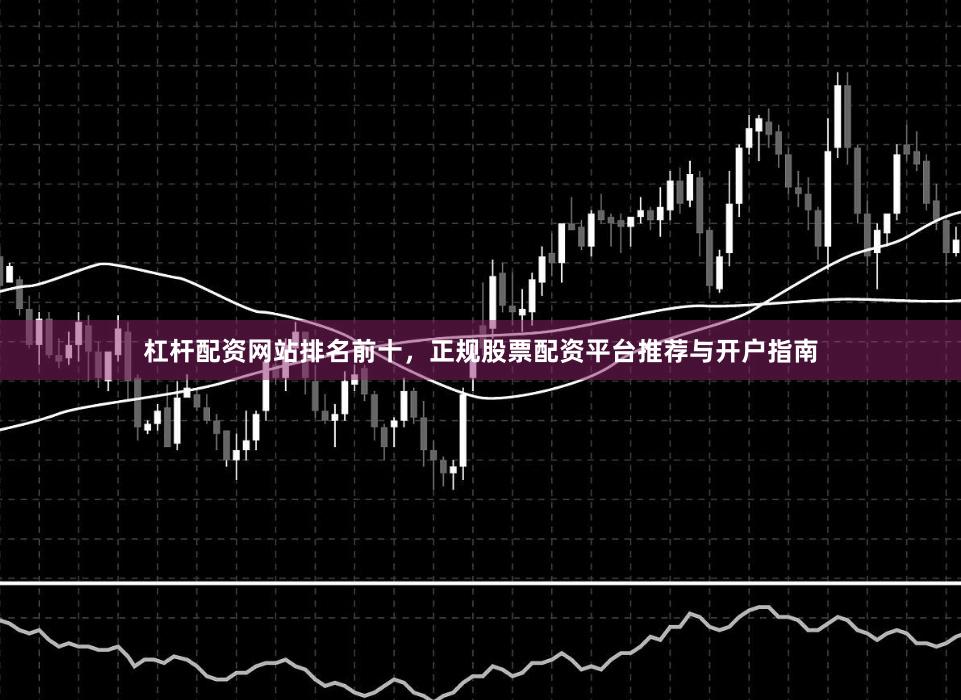 杠杆配资网站排名前十，正规股票配资平台推荐与开户指南