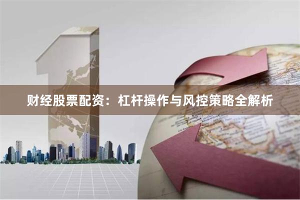 财经股票配资：杠杆操作与风控策略全解析