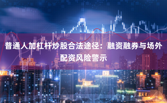 普通人加杠杆炒股合法途径：融资融券与场外配资风险警示