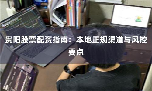 贵阳股票配资指南：本地正规渠道与风控要点