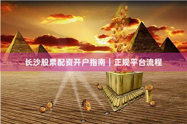 长沙股票配资开户指南｜正规平台流程